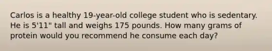 Carlos is a healthy 19-year-old college student who is sedentary. He is 5'11" tall and weighs 175 pounds. How many grams of protein would you recommend he consume each day?