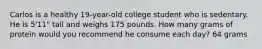 Carlos is a healthy 19-year-old college student who is sedentary. He is 5'11" tall and weighs 175 pounds. How many grams of protein would you recommend he consume each day? 64 grams