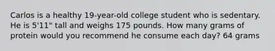 Carlos is a healthy 19-year-old college student who is sedentary. He is 5'11" tall and weighs 175 pounds. How many grams of protein would you recommend he consume each day? 64 grams