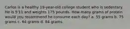 Carlos is a healthy 19-year-old college student who is sedentary. He is 5'11 and weights 175 pounds. How many grams of protein would you recommend he consume each day? a. 55 grams b. 75 grams c. 64 grams d. 84 grams