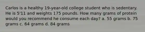 Carlos is a healthy 19-year-old college student who is sedentary. He is 5'11 and weights 175 pounds. How many grams of protein would you recommend he consume each day? a. 55 grams b. 75 grams c. 64 grams d. 84 grams