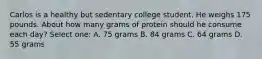 Carlos is a healthy but sedentary college student. He weighs 175 pounds. About how many grams of protein should he consume each day? Select one: A. 75 grams B. 84 grams C. 64 grams D. 55 grams