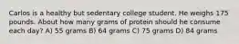 Carlos is a healthy but sedentary college student. He weighs 175 pounds. About how many grams of protein should he consume each day? A) 55 grams B) 64 grams C) 75 grams D) 84 grams