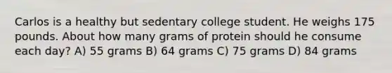 Carlos is a healthy but sedentary college student. He weighs 175 pounds. About how many grams of protein should he consume each day? A) 55 grams B) 64 grams C) 75 grams D) 84 grams