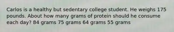 Carlos is a healthy but sedentary college student. He weighs 175 pounds. About how many grams of protein should he consume each day? 84 grams 75 grams 64 grams 55 grams