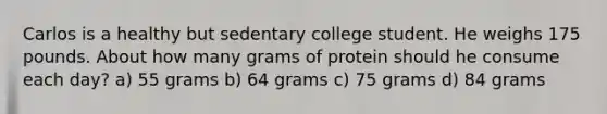 Carlos is a healthy but sedentary college student. He weighs 175 pounds. About how many grams of protein should he consume each day? a) 55 grams b) 64 grams c) 75 grams d) 84 grams