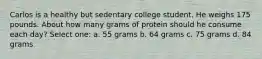 Carlos is a healthy but sedentary college student. He weighs 175 pounds. About how many grams of protein should he consume each day? Select one: a. 55 grams b. 64 grams c. 75 grams d. 84 grams