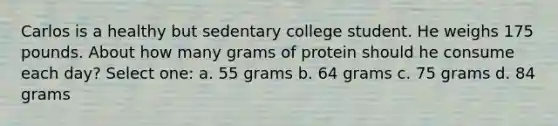 Carlos is a healthy but sedentary college student. He weighs 175 pounds. About how many grams of protein should he consume each day? Select one: a. 55 grams b. 64 grams c. 75 grams d. 84 grams