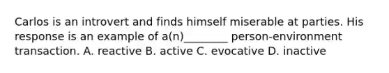 Carlos is an introvert and finds himself miserable at parties. His response is an example of a(n)________ person-environment transaction. A. reactive B. active C. evocative D. inactive