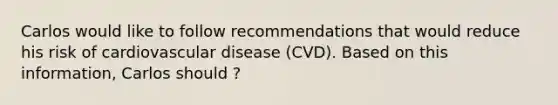 Carlos would like to follow recommendations that would reduce his risk of cardiovascular disease (CVD). Based on this information, Carlos should ?