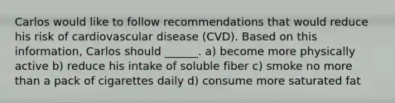 Carlos would like to follow recommendations that would reduce his risk of cardiovascular disease (CVD). Based on this information, Carlos should ______. a) become more physically active b) reduce his intake of soluble fiber c) smoke no more than a pack of cigarettes daily d) consume more saturated fat