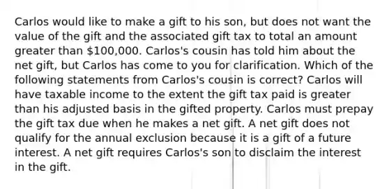 Carlos would like to make a gift to his son, but does not want the value of the gift and the associated gift tax to total an amount greater than 100,000. Carlos's cousin has told him about the net gift, but Carlos has come to you for clarification. Which of the following statements from Carlos's cousin is correct? Carlos will have taxable income to the extent the gift tax paid is greater than his adjusted basis in the gifted property. Carlos must prepay the gift tax due when he makes a net gift. A net gift does not qualify for the annual exclusion because it is a gift of a future interest. A net gift requires Carlos's son to disclaim the interest in the gift.