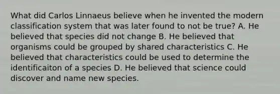 What did Carlos Linnaeus believe when he invented the modern classification system that was later found to not be true? A. He believed that species did not change B. He believed that organisms could be grouped by shared characteristics C. He believed that characteristics could be used to determine the identificaiton of a species D. He believed that science could discover and name new species.