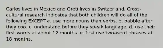 Carlos lives in Mexico and Greti lives in Switzerland. Cross-cultural research indicates that both children will do all of the following EXCEPT a. use more nouns than verbs. b. babble after they coo. c. understand before they speak language. d. use their first words at about 12 months. e. first use two-word phrases at 18 months.