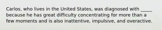 Carlos, who lives in the United States, was diagnosed with _____ because he has great difficulty concentrating for more than a few moments and is also inattentive, impulsive, and overactive.