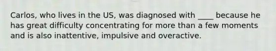 Carlos, who lives in the US, was diagnosed with ____ because he has great difficulty concentrating for more than a few moments and is also inattentive, impulsive and overactive.