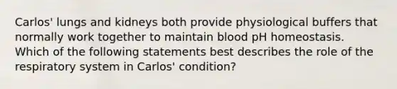 Carlos' lungs and kidneys both provide physiological buffers that normally work together to maintain blood pH homeostasis. Which of the following statements best describes the role of the respiratory system in Carlos' condition?