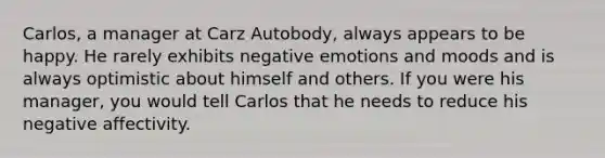 Carlos, a manager at Carz Autobody, always appears to be happy. He rarely exhibits negative emotions and moods and is always optimistic about himself and others. If you were his manager, you would tell Carlos that he needs to reduce his negative affectivity.