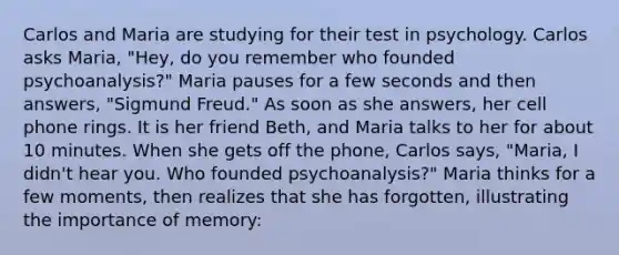 Carlos and Maria are studying for their test in psychology. Carlos asks Maria, "Hey, do you remember who founded psychoanalysis?" Maria pauses for a few seconds and then answers, "Sigmund Freud." As soon as she answers, her cell phone rings. It is her friend Beth, and Maria talks to her for about 10 minutes. When she gets off the phone, Carlos says, "Maria, I didn't hear you. Who founded psychoanalysis?" Maria thinks for a few moments, then realizes that she has forgotten, illustrating the importance of memory: