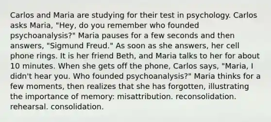 Carlos and Maria are studying for their test in psychology. Carlos asks Maria, "Hey, do you remember who founded psychoanalysis?" Maria pauses for a few seconds and then answers, "Sigmund Freud." As soon as she answers, her cell phone rings. It is her friend Beth, and Maria talks to her for about 10 minutes. When she gets off the phone, Carlos says, "Maria, I didn't hear you. Who founded psychoanalysis?" Maria thinks for a few moments, then realizes that she has forgotten, illustrating the importance of memory: misattribution. reconsolidation. rehearsal. consolidation.