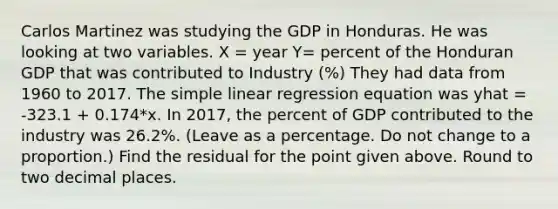 Carlos Martinez was studying the GDP in Honduras. He was looking at two variables. X = year Y= percent of the Honduran GDP that was contributed to Industry (%) They had data from 1960 to 2017. The simple linear regression equation was yhat = -323.1 + 0.174*x. In 2017, the percent of GDP contributed to the industry was 26.2%. (Leave as a percentage. Do not change to a proportion.) Find the residual for the point given above. Round to two decimal places.