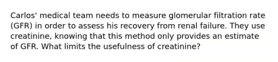 Carlos' medical team needs to measure glomerular filtration rate (GFR) in order to assess his recovery from renal failure. They use creatinine, knowing that this method only provides an estimate of GFR. What limits the usefulness of creatinine?