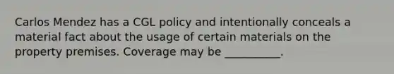 Carlos Mendez has a CGL policy and intentionally conceals a material fact about the usage of certain materials on the property premises. Coverage may be __________.
