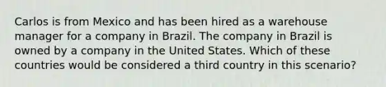 Carlos is from Mexico and has been hired as a warehouse manager for a company in Brazil. The company in Brazil is owned by a company in the United States. Which of these countries would be considered a third country in this scenario?