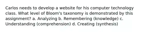 Carlos needs to develop a website for his computer technology class. What level of Bloom's taxonomy is demonstrated by this assignment? a. Analyzing b. Remembering (knowledge) c. Understanding (comprehension) d. Creating (synthesis)