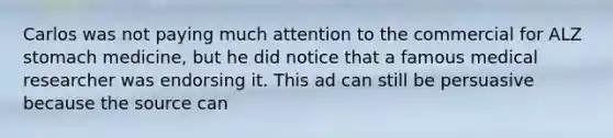 Carlos was not paying much attention to the commercial for ALZ stomach medicine, but he did notice that a famous medical researcher was endorsing it. This ad can still be persuasive because the source can