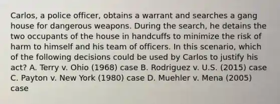 Carlos, a police officer, obtains a warrant and searches a gang house for dangerous weapons. During the search, he detains the two occupants of the house in handcuffs to minimize the risk of harm to himself and his team of officers. In this scenario, which of the following decisions could be used by Carlos to justify his act? A. Terry v. Ohio (1968) case B. Rodriguez v. U.S. (2015) case C. Payton v. New York (1980) case D. Muehler v. Mena (2005) case