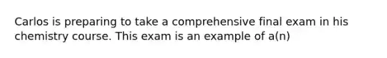 Carlos is preparing to take a comprehensive final exam in his chemistry course. This exam is an example of a(n)