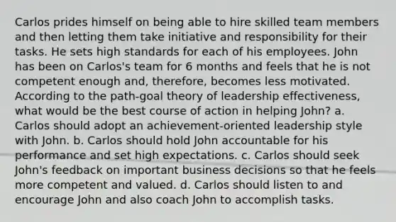 Carlos prides himself on being able to hire skilled team members and then letting them take initiative and responsibility for their tasks. He sets high standards for each of his employees. John has been on Carlos's team for 6 months and feels that he is not competent enough and, therefore, becomes less motivated. According to the path-goal theory of leadership effectiveness, what would be the best course of action in helping John? a. Carlos should adopt an achievement-oriented leadership style with John. b. Carlos should hold John accountable for his performance and set high expectations. c. Carlos should seek John's feedback on important business decisions so that he feels more competent and valued. d. Carlos should listen to and encourage John and also coach John to accomplish tasks.