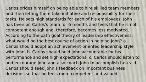 Carlos prides himself on being able to hire skilled team members and then letting them take initiative and responsibility for their tasks. He sets high standards for each of his employees. John has been on Carlos's team for 6 months and feels that he is not competent enough and, therefore, becomes less motivated. According to the path-goal theory of leadership effectiveness, what would be the best course of action in helping John? a. Carlos should adopt an achievement-oriented leadership style with John. b. Carlos should hold John accountable for his performance and set high expectations. c. Carlos should listen to and encourage John and also coach John to accomplish tasks. d. Carlos should seek John's feedback on important business decisions so that he feels more competent and valued.