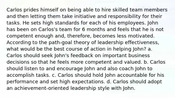 Carlos prides himself on being able to hire skilled team members and then letting them take initiative and responsibility for their tasks. He sets high standards for each of his employees. John has been on Carlos's team for 6 months and feels that he is not competent enough and, therefore, becomes less motivated. According to the path-goal theory of leadership effectiveness, what would be the best course of action in helping John? a. Carlos should seek John's feedback on important business decisions so that he feels more competent and valued. b. Carlos should listen to and encourage John and also coach John to accomplish tasks. c. Carlos should hold John accountable for his performance and set high expectations. d. Carlos should adopt an achievement-oriented leadership style with John.