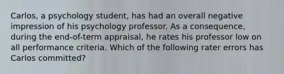 Carlos, a psychology student, has had an overall negative impression of his psychology professor. As a consequence, during the end-of-term appraisal, he rates his professor low on all performance criteria. Which of the following rater errors has Carlos committed?