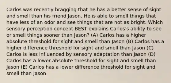 Carlos was recently bragging that he has a better sense of sight and smell than his friend Jason. He is able to smell things that have less of an odor and see things that are not as bright. Which sensory perception concept BEST explains Carlos's ability to see or smell things sooner than Jason? (A) Carlos has a higher absolute threshold for sight and smell than Jason (B) Carlos has a higher difference threshold for sight and smell than Jason (C) Carlos is less influenced by sensory adaptation than Jason (D) Carlos has a lower absolute threshold for sight and smell than Jason (E) Carlos has a lower difference threshold for sight and smell than Jason