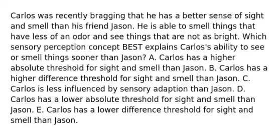 Carlos was recently bragging that he has a better sense of sight and smell than his friend Jason. He is able to smell things that have less of an odor and see things that are not as bright. Which sensory perception concept BEST explains Carlos's ability to see or smell things sooner than Jason? A. Carlos has a higher absolute threshold for sight and smell than Jason. B. Carlos has a higher difference threshold for sight and smell than Jason. C. Carlos is less influenced by sensory adaption than Jason. D. Carlos has a lower absolute threshold for sight and smell than Jason. E. Carlos has a lower difference threshold for sight and smell than Jason.