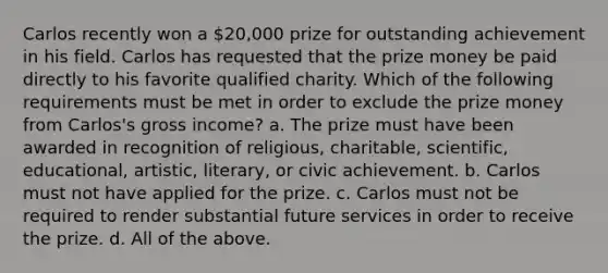 Carlos recently won a 20,000 prize for outstanding achievement in his field. Carlos has requested that the prize money be paid directly to his favorite qualified charity. Which of the following requirements must be met in order to exclude the prize money from Carlos's gross income? a. The prize must have been awarded in recognition of religious, charitable, scientific, educational, artistic, literary, or civic achievement. b. Carlos must not have applied for the prize. c. Carlos must not be required to render substantial future services in order to receive the prize. d. All of the above.