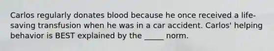 Carlos regularly donates blood because he once received a life-saving transfusion when he was in a car accident. Carlos' helping behavior is BEST explained by the _____ norm.