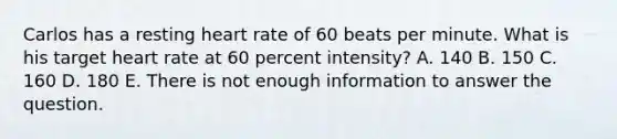 Carlos has a resting heart rate of 60 beats per minute. What is his target heart rate at 60 percent intensity? A. 140 B. 150 C. 160 D. 180 E. There is not enough information to answer the question.