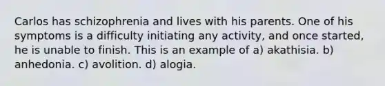 Carlos has schizophrenia and lives with his parents. One of his symptoms is a difficulty initiating any activity, and once started, he is unable to finish. This is an example of a) akathisia. b) anhedonia. c) avolition. d) alogia.