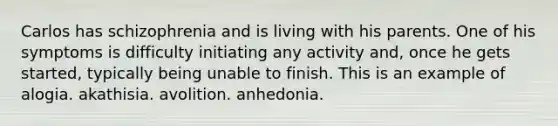 Carlos has schizophrenia and is living with his parents. One of his symptoms is difficulty initiating any activity and, once he gets started, typically being unable to finish. This is an example of alogia. akathisia. avolition. anhedonia.