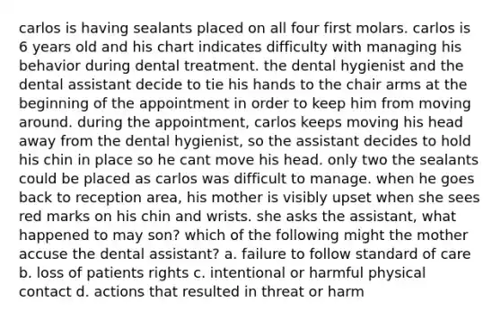 carlos is having sealants placed on all four first molars. carlos is 6 years old and his chart indicates difficulty with managing his behavior during dental treatment. the dental hygienist and the dental assistant decide to tie his hands to the chair arms at the beginning of the appointment in order to keep him from moving around. during the appointment, carlos keeps moving his head away from the dental hygienist, so the assistant decides to hold his chin in place so he cant move his head. only two the sealants could be placed as carlos was difficult to manage. when he goes back to reception area, his mother is visibly upset when she sees red marks on his chin and wrists. she asks the assistant, what happened to may son? which of the following might the mother accuse the dental assistant? a. failure to follow standard of care b. loss of patients rights c. intentional or harmful physical contact d. actions that resulted in threat or harm