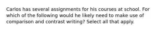 Carlos has several assignments for his courses at school. For which of the following would he likely need to make use of comparison and contrast writing? Select all that apply.