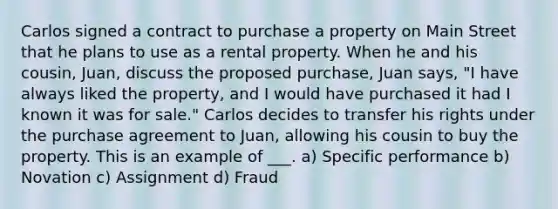 Carlos signed a contract to purchase a property on Main Street that he plans to use as a rental property. When he and his cousin, Juan, discuss the proposed purchase, Juan says, "I have always liked the property, and I would have purchased it had I known it was for sale." Carlos decides to transfer his rights under the purchase agreement to Juan, allowing his cousin to buy the property. This is an example of ___. a) Specific performance b) Novation c) Assignment d) Fraud