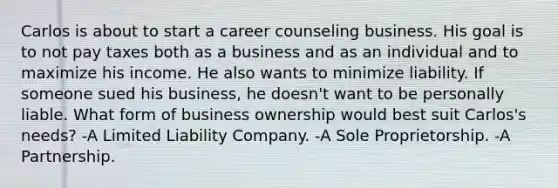 Carlos is about to start a career counseling business. His goal is to not pay taxes both as a business and as an individual and to maximize his income. He also wants to minimize liability. If someone sued his business, he doesn't want to be personally liable. What form of business ownership would best suit Carlos's needs? -A Limited Liability Company. -A Sole Proprietorship. -A Partnership.