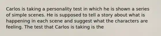 Carlos is taking a personality test in which he is shown a series of simple scenes. He is supposed to tell a story about what is happening in each scene and suggest what the characters are feeling. The test that Carlos is taking is the