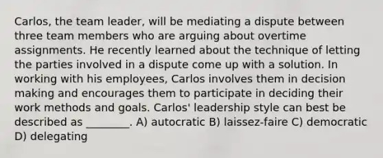 Carlos, the team leader, will be mediating a dispute between three team members who are arguing about overtime assignments. He recently learned about the technique of letting the parties involved in a dispute come up with a solution. In working with his employees, Carlos involves them in decision making and encourages them to participate in deciding their work methods and goals. Carlos' leadership style can best be described as ________. A) autocratic B) laissez-faire C) democratic D) delegating