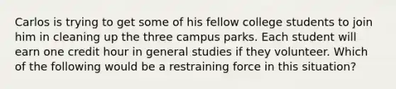 Carlos is trying to get some of his fellow college students to join him in cleaning up the three campus parks. Each student will earn one credit hour in general studies if they volunteer. Which of the following would be a restraining force in this situation?